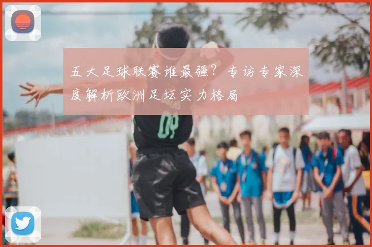 五大足球联赛谁最强？专访专家深度解析欧洲足坛实力格局