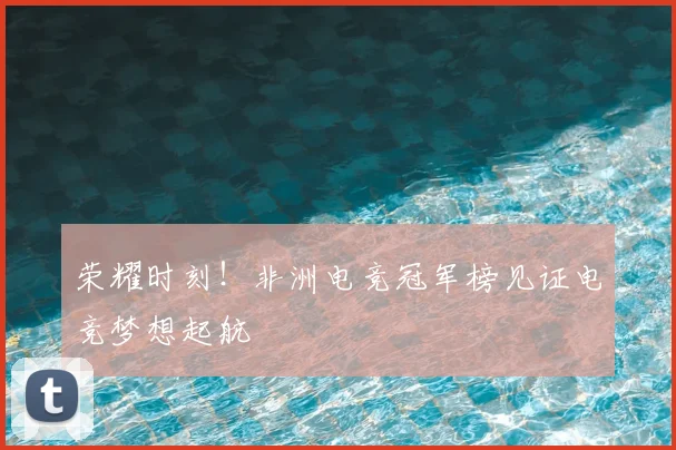 荣耀时刻！非洲电竞冠军榜见证电竞梦想起航