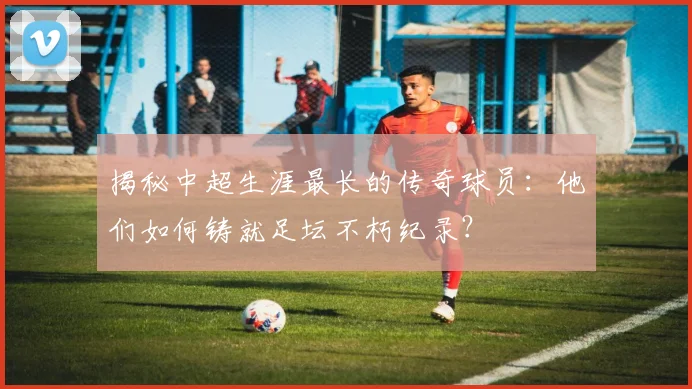 揭秘中超生涯最长的传奇球员:他们如何铸就足坛不朽纪录?