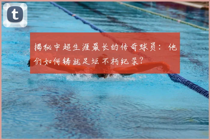 揭秘中超生涯最长的传奇球员:他们如何铸就足坛不朽纪录?