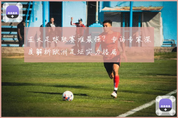 五大足球联赛谁最强？专访专家深度解析欧洲足坛实力格局