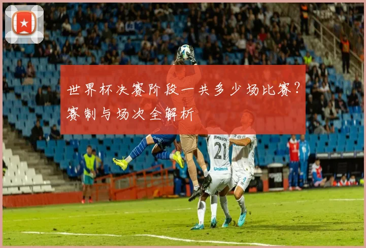 世界杯决赛阶段一共多少场比赛？赛制与场次全解析